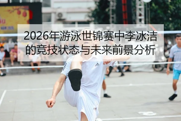 2026年游泳世锦赛中李冰洁的竞技状态与未来前景分析