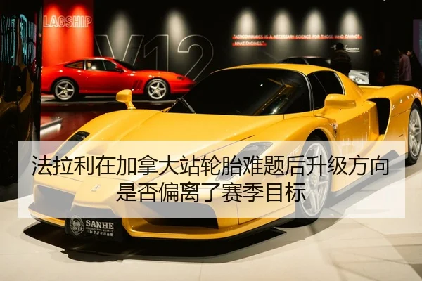 法拉利在加拿大站轮胎难题后升级方向是否偏离了赛季目标