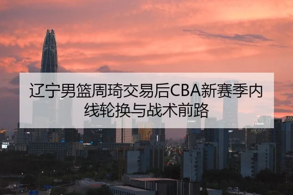 辽宁男篮周琦交易后CBA新赛季内线轮换与战术前路
