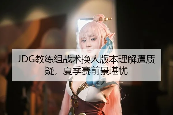 JDG教练组战术换人版本理解遭质疑，夏季赛前景堪忧