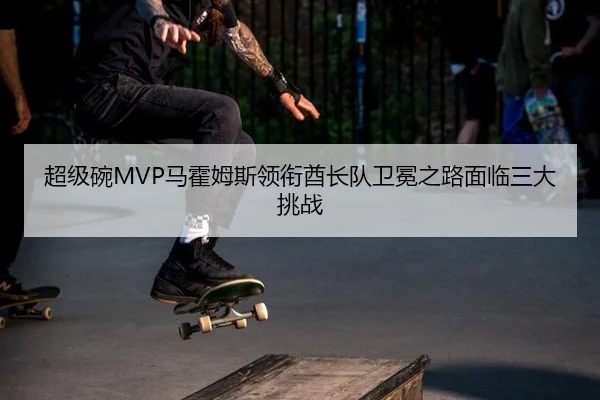 超级碗MVP马霍姆斯领衔酋长队卫冕之路面临三大挑战