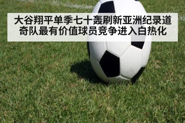 大谷翔平单季七十轰刷新亚洲纪录道奇队最有价值球员竞争进入白热化