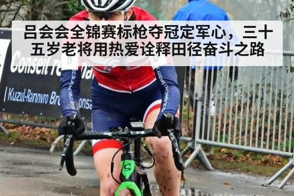 吕会会全锦赛标枪夺冠定军心，三十五岁老将用热爱诠释田径奋斗之路